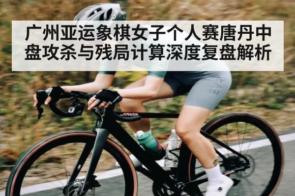 广州亚运象棋女子个人赛唐丹中盘攻杀与残局计算深度复盘解析