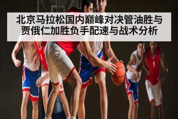北京马拉松国内巅峰对决管油胜与贾俄仁加胜负手配速与战术分析
